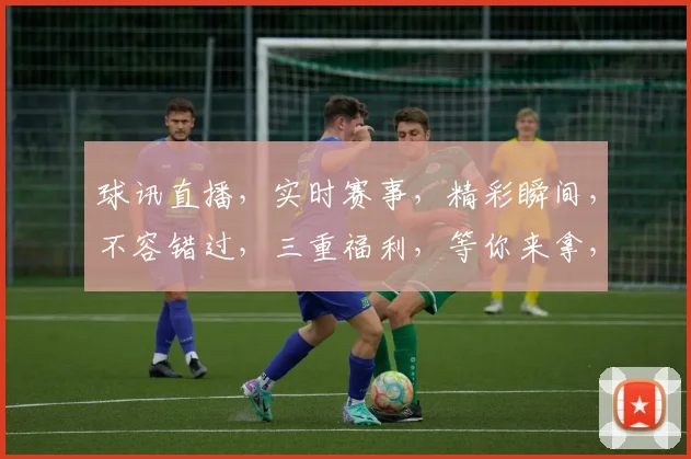 球讯直播，实时赛事，精彩瞬间，不容错过，三重福利，等你来拿，精彩不断，