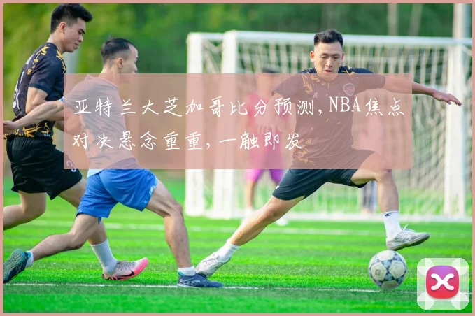 亚特兰大芝加哥比分预测,NBA焦点对决悬念重重,一触即发