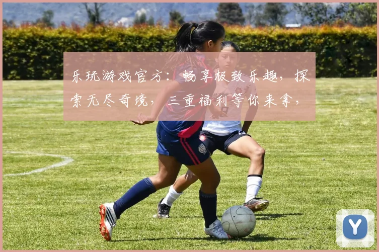 乐玩游戏官方：畅享极致乐趣，探索无尽奇境，三重福利等你来拿，不容错过