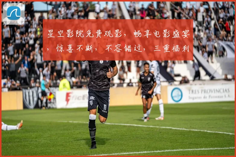星空影院免费观影，畅享电影盛宴，惊喜不断，不容错过，三重福利等你来