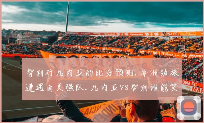 智利对几内亚的比分预测,非洲劲旅遭遇南美强队,几内亚vs智利谁能笑到最后